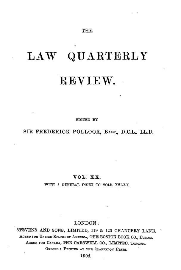 handle is hein.journals/lqr20 and id is 1 raw text is: THE

LAW

QUARTERLY

REVIEW.
EDITED BY
SIR FREDERICK POLLOCK, BART.V D.C.L., LL.D.
VOL. XX.
WITH A GENERAL INDEX TO VOLS. XVI-XX.
LONDON:
STEVENS AND SONS, LIMITED, 119 & 120 CHANCERY LANE.
AEN OR UNITED STATES OP AmERICA, THE BOSTON BOOK CO., BOSTON.
AGENT FOR CANADA, THE CARSWELL CO., LIMITED, TORONTO.
OXFORD : PRINTED AT THE CLARENDON PRESS.
1904.


