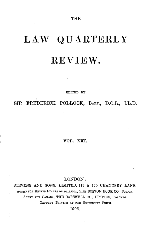handle is hein.journals/lqr21 and id is 1 raw text is: THE

LAW QUARTERLY
REVIEW.
EDITED BY
SIR  FREDERICK     POLLOCK, BART., D.C.L°, LL.D.
VOL. XXI.
LONDON:
STEVENS AND SONS, LIMIITED, 119 & 120 CHANCERY LANE.
AGENT FOR UNITED STATES OF AmIrOA, THE BOSTON BOOK CO., BOSTON.
AGENT FOR CANADA, THE CARSWELL CO., LIMITED, TORONTO.
OXFORD: PRINTED AT THE UNIVEnSITY PREsS.
1905.


