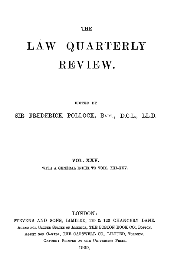 handle is hein.journals/lqr25 and id is 1 raw text is: THE

LAW

QUARTERLY

REVIEW.
EDITED BY
SIR   FREDERICK      POLLOCK, BART., D.C.L., LL.D.
VOL. XXV.
WITH A GENERAL INDEX TO VOLS. XXI-XXV.
LONDON:
SE EVENS AND SONS, LIMITED, 119 & 120 CHANCERY LANE.
AGENT FOR UNITED STATES OF AMriCA, THE BOSTON BOOK CO.', BOSTON.
AGENT FOR CANADA, THE CARSWELL CO., LIMITED, ToRoNTo.
OXFORD: PRINTED AT THE UNIVERSITY PRESS.
1909.


