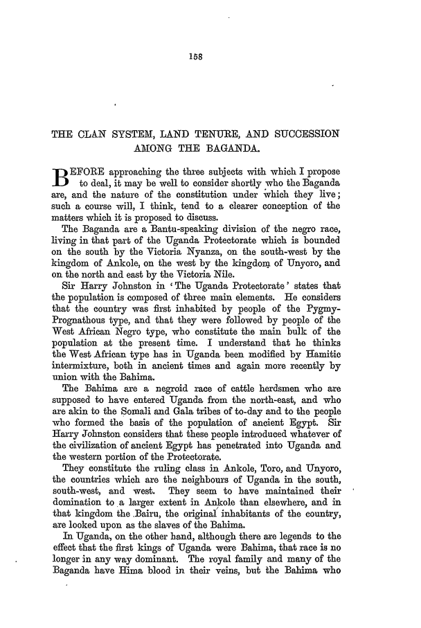 handle is hein.journals/lqr25 and id is 160 raw text is: THE CLAN SYSTEM, LAND TENURE, AND SUCCESSION
AMONG THE BAGANDA.
B EFORE approaching the three subjects with which I propose
to deal, it may be well to consider shortly who the Baganda
are, and the nature of the constitution under vhich they live;
such a course will, I think, tend to a clearer conception of the
matters which it is proposed to discuss.
The Baganda are a Bantu-speaking division of the negro race,
living in that part of the Uganda Protectorate which is bounded
on the south by the Victoria Nyanza, on the south-west by the
kingdom of Ankole, on the west by the kingdom of Unyoro, and
on the north and east by the Victoria Nile.
Sir Harry Johnston in ' The Uganda Protectorate' states that
the population is composed of three main elements. He considers
that the country was first inhabited by people of the Pygmy-
Prognathous type, and that they were followed by people of the
West African Negro type, who constitute the main bulk of the
population at the present time. I understand that he thinks
the West African type has in Uganda been modified by Hamitic
intermixture, both in ancient times and again more recently by
union with the Bahima.
The Bahima are a negroid race of cattle herdsmen who are
supposed to have entered Uganda from the north-east, and who
are akin to the Somali and Gala tribes of to-day and to the people
who formed the basis of the population of ancient Egypt. Sir
Harry Johnston considers that these people introduced whatever of
the civilization of ancient Egypt has penetrated into Uganda and
the western portion of the Protectorate.
They constitute the ruling class in Ankole, Toro, and Unyoro,
the countries which are the neighbours of Uganda in the south,
south-west, and west.   They seem   to have maintained their
domination to a larger extent in Ankole than elsewhere, and in
that kingdom the Bairu, the original inhabitants of the country,
are looked upon as the slaves of the Bahima.
In Uganda, on the other band, although there are legends to the
effect that the first kings of Uganda were Bahima, that race is no
longer in any way dominant. The royal family and many of the
Baganda have Hima blood in their veins, but the Bahima who


