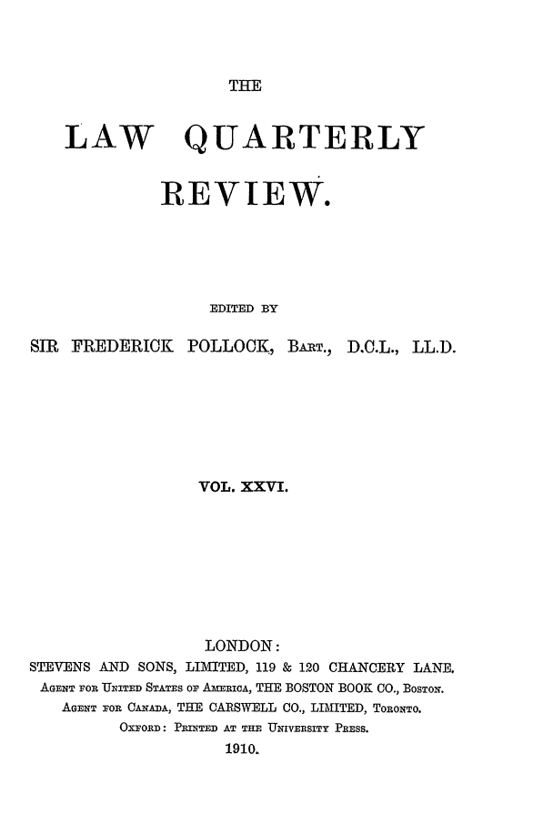 handle is hein.journals/lqr26 and id is 1 raw text is: THE

LAW QUARTERLY
REVIEW.
EDITED BY
SIR FREDERICK POLLOCK, BART., D.C.L., LL.D.
VOL. XXVI.
LONDON:
STEVENS AND SONS, LIMITED, 119 &8 120 CHANCERY LANE.
AGENT For U141TED STATES OF AmERICA, THE BOSTON BOOK CO., BOSTON.
AGENT FOR CANA, THE CARSWELL CO., LIMITED, TORONTO.
OXFORD: PRINTED AT THE UNIVERSITY PRESS.
1910.


