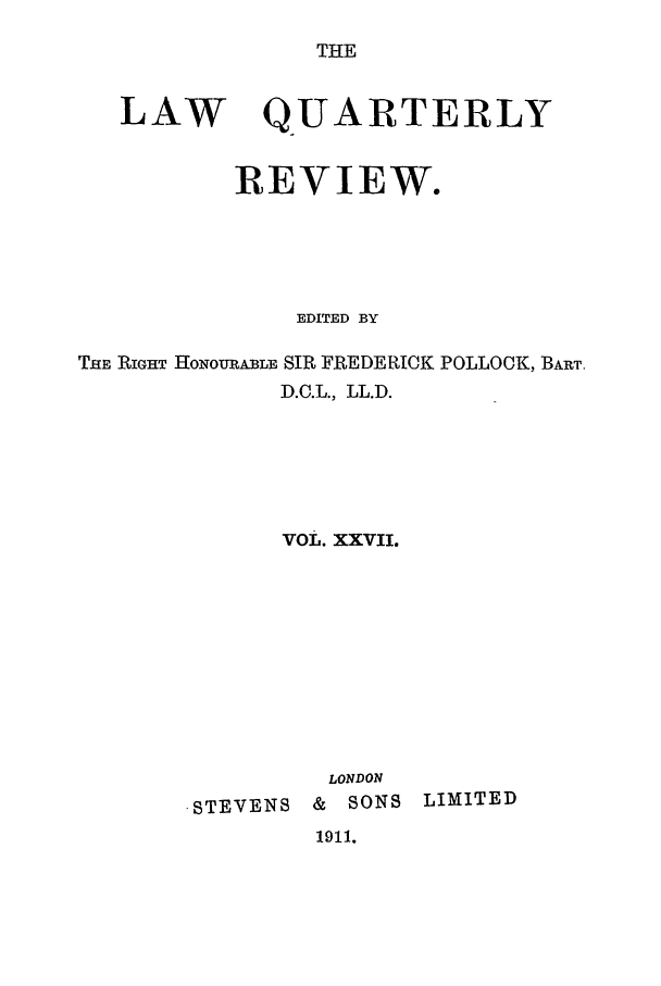 handle is hein.journals/lqr27 and id is 1 raw text is: THE

LAW

QUARTERLY

REVIEW.
EDITED BY
THE RIGHT HONOURABLE SIR FREDERICK POLLOCK, BART,
D.C.L., LL.D.
voL. xxvil.

,STEVENS

LONDON
& SONS

LIMITED

1911.


