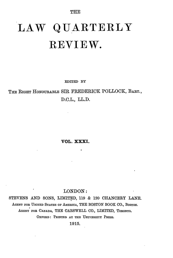 handle is hein.journals/lqr31 and id is 1 raw text is: THE

LAW QUARTERLY
REVIEW.
EDITED BY
TfE RIGHT HoNouRABLE SIR FREDERICK POLLOCK, BART.,
D.C.L., LL.D.
VOL. XXXI.
LONDON:
STEVENS AND SONS, LIMITED, 119 & 120 CHANCERY LANE.
AGENT FOR UNITED STATES OF AmERICA, THE BOSTON BOOK CO., BOSTON.
AGENT FOP. CANADA, THE CARSWELL CO., LIMITED, TORONTO.
OXFORD: PRINTED AT THE UNIVERSITY PRESS.
1915.



