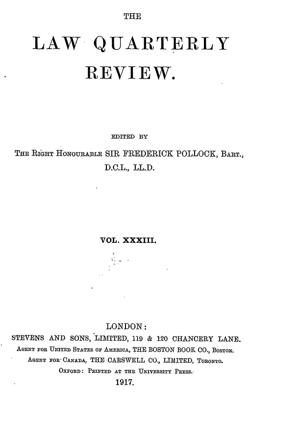 handle is hein.journals/lqr33 and id is 1 raw text is: THE

LAW- QUARTERLY
REVIEW.
EDITED BY
THE RIGHT HONOURABLE SIR FREDERICK POLLOCK, BART.,
D.C.L., LL.D.
VOL. XXXIII.
LONDON:
STEVENS AND SONS, LIMITED, 119 & 120 CHANCERY LANE.
AGENT FOR UITED STATES OF AmERICA, THE BOSTON BOOK CO., BosToN.
AGENT FOR CANADA, THE CARSWELL CO., LIMITED, TORONTO.
OXFORD: PRINTED AT THE UNIVERSITY PRESS.'
1917.


