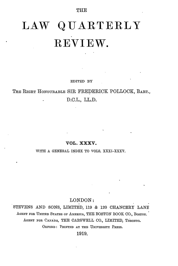 handle is hein.journals/lqr35 and id is 1 raw text is: THE

LAW QUARTERLY
REVIEW.
EDITED BY
THE RIGHT HONOURABLE SIR FREDERICK POLLOCK, BART.,
D.C.L., LL.D.
VOL. XXXV.
WITH A GENERAL INDEX TO VOLS. XXXI-XXXV.
LO.NDON:
STEVENS AND SONS, LIMITED, 119 & 120 CHANCERY LANE
AGENT OR UNITED STATES Or AMERICA, THE BOSTON BOOK CO., BOSTON.
AGENT FOR CANADA, THE CARSWELL CO., LIMITED, ToRONTo.
OXFORD: PRINTED AT THE UNIVERSITY PRESS.
1919.


