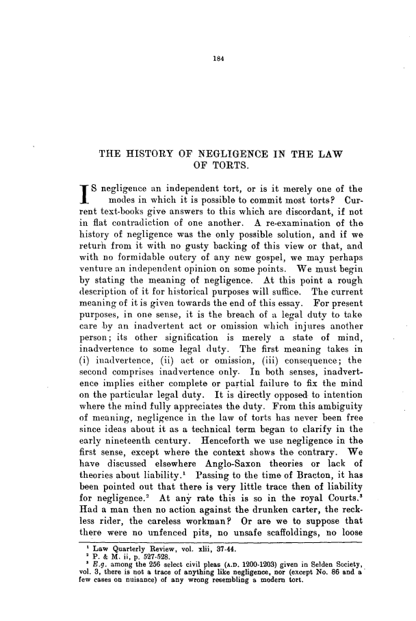 handle is hein.journals/lqr42 and id is 198 raw text is: THE HISTORY OF NEGLIGENCE IN THE LAW
OF TORTS.
S negligence an independent tort, or is it merely one of the
modes in which it is possible to commit most torts? Cur-
rent text-books give answers to this which are discordant, if not
in flat contradiction of one another. A re-examination of the
history of negligence was the only possible solution, and if we
returh from it with no gusty backing of this view or that, and
with no formidable outcry of any new gospel, we may perhaps
venture an independent opinion on some points. We must begin
by stating the meaning of negligence. At this point a rough
description of it for historical purposes will suffice. The current
meaning of it is given towards the end of this essay. For present
purposes, in one sense, it is the breach of a legal duty to take
care by an inadvertent act or omission which injures another
person; its other signification   is merely    a  state of mind,
inadvertence to some legal duty. The first meaning takes in
(i) inadvertence, (ii) act or omission, (iii) consequence; the
second comprises inadvertence only. In both senses, inadvert-
ence implies either complete or partial failure to fix the mind
on the particular legal duty. It is directly opposed to intention
where the mind fully appreciates the duty. From this ambiguity
of meaning, negligence in the law of torts has never been free
since ideas about it as a technical term began to clarify in the
early nineteenth century.   Henceforth we use negligence in the
first sense, except where the context shows the contrary. We
have discussed    elsewhere  Anglo-Saxon    theories or lack    of
theories about liability.' Passing to the time of Bracton, it has
been pointed out that there is very little trace then of liability
for negligence.'   At any rate this is so in the royal Courts.'
Had a man then no action against the drunken carter, the reck-
less rider, the careless workman? Or are we to suppose that
there were no unfenced pits, no unsafe scaffoldings, no loose
Law Quarterly Review, vol. xlii, 37-44.
P. & M. ii, p. 527-528.
E.g. among the 256 select civil pleas (A.D. 1200-1203) given in Selden Society,
vol. 3, there is not a trace of anything like negligence, nor (except No. 86 and a
few cases on nuisance) of any wrong resembling a modem tort.


