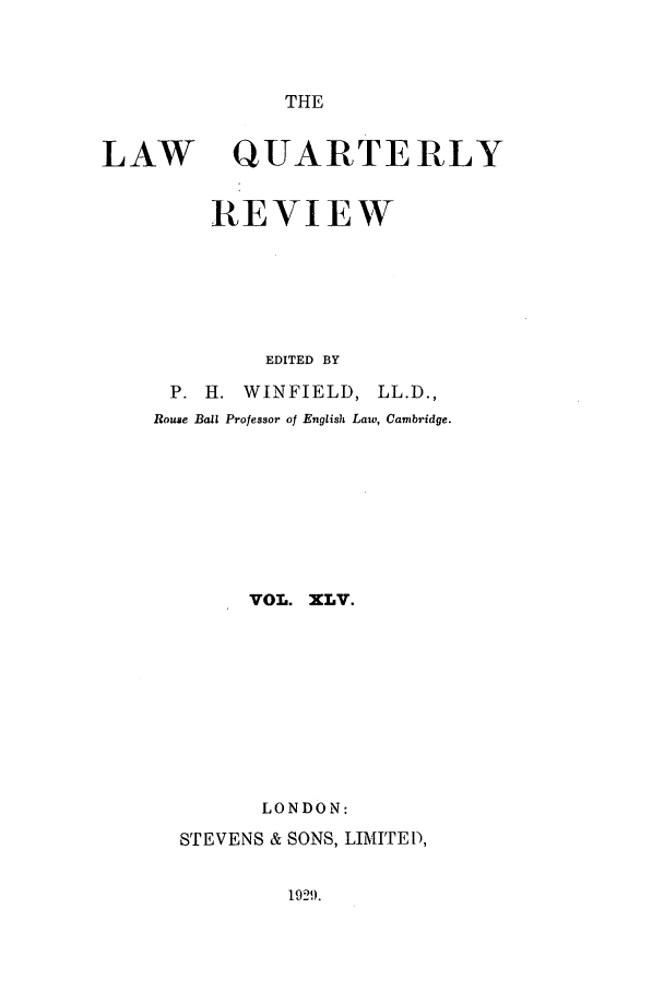 handle is hein.journals/lqr45 and id is 1 raw text is: THE

LAW

QUARTERLY

REVIEW
EDITED BY

P. H. WINFIELD,

LL.D.,

Rouse Ball Professor of English Law, Cambridge.
VOL. XLV.
LONDON:
STEVENS & SONS, LIMITED,

1921).


