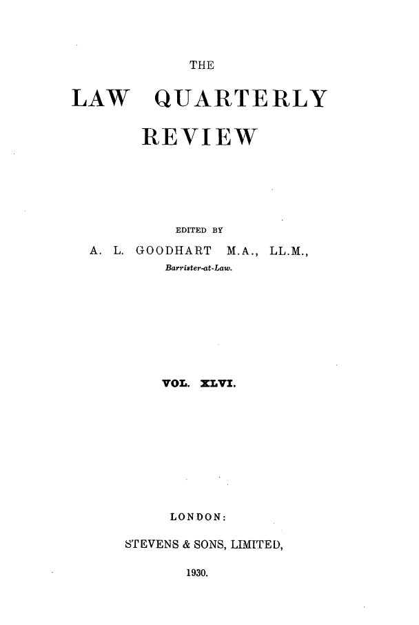 handle is hein.journals/lqr46 and id is 1 raw text is: THE

LAW

QUARTERLY

REVIEW
EDITED BY
A. L. GOODHART M.A., LL.M.,
Barrister-at-Law.
VOL. XLVI.
LONDON:
STEVENS & SONS, LIMITED,

1930.


