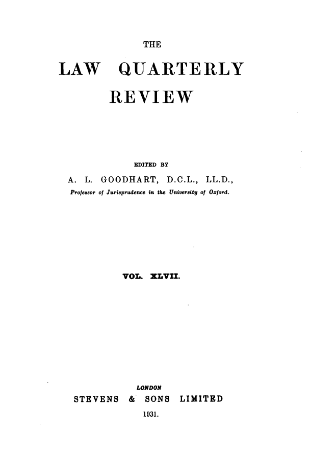 handle is hein.journals/lqr47 and id is 1 raw text is: THE

LAW

QUARTERLY

REVIEW
EDITED BY
A. L. GOODHART, D.C.L., LL.D.,
Professor of Jurisprudence in the University of Oxford.
VOL. XLVII.
LONDON
STEVENS       &   SONS     LIMITED

1931.


