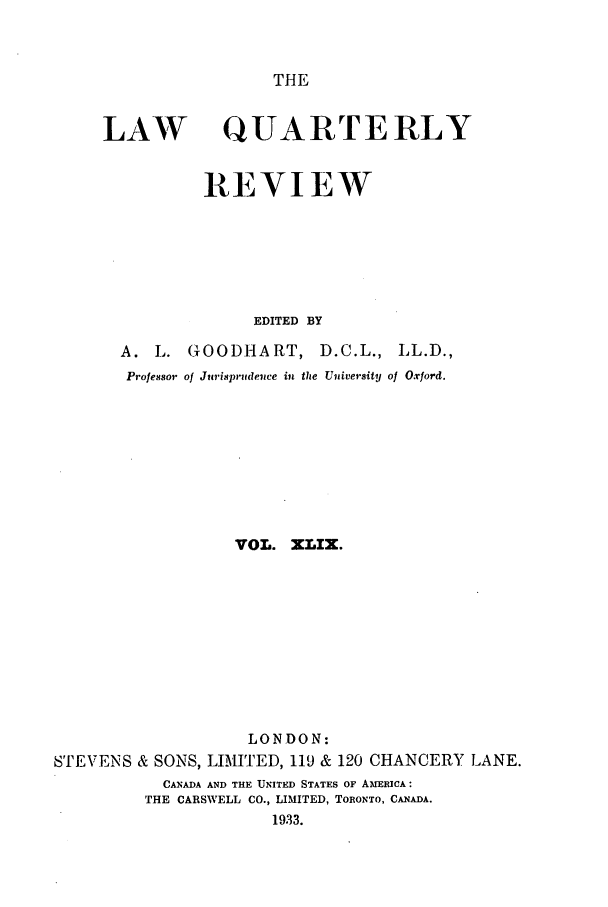 handle is hein.journals/lqr49 and id is 1 raw text is: THE

LAW

QUARTERLY

REVIEW
EDITED BY
A. L. GOODHART, D.C.L., LL.D.,
Professor of Jurisprudence in the University of Oxford.

VOL. XLIX.
LONDON:
STEVENS & SONS, LIMITED, 119 & 120 CHANCERY LANE.
CANADA AND THE UNITED STATES OF AmERICA:
THE CARSWELL CO., LIMITED, TORONTO, CANADA.
1933.


