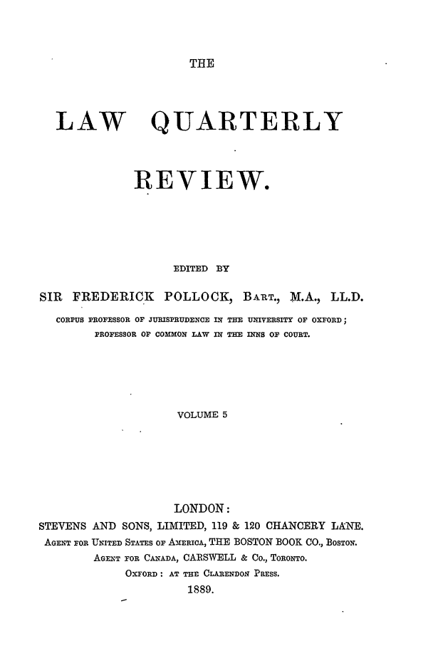 handle is hein.journals/lqr5 and id is 1 raw text is: THE

LAW

QUARTERLY

REVIEW.
EDITED BY
SIR   FREDERICK         POLLOCK, BAIRT., M.A., LL.D.
CORPUS PROFESSOR OF JURISPRUDENCE IN THE UNIVERSITY OF OXFORD;
PROFESSOR OF COMMON LAW IN THE INNS OF COURT.
VOLUME 5
LONDON:
STEVENS AND SONS, LIMITED, 119 & 120 CHANCERY LANE.
AGENT FOR ULNITED STATES OF AMERIcA, THE BOSTON BOOK CO., BOSTON.
AGENT FOR CANADA, CARSWELL & Co., TORONTO.
OXFORD: AT THE CLARENDON PRESS.
1889.


