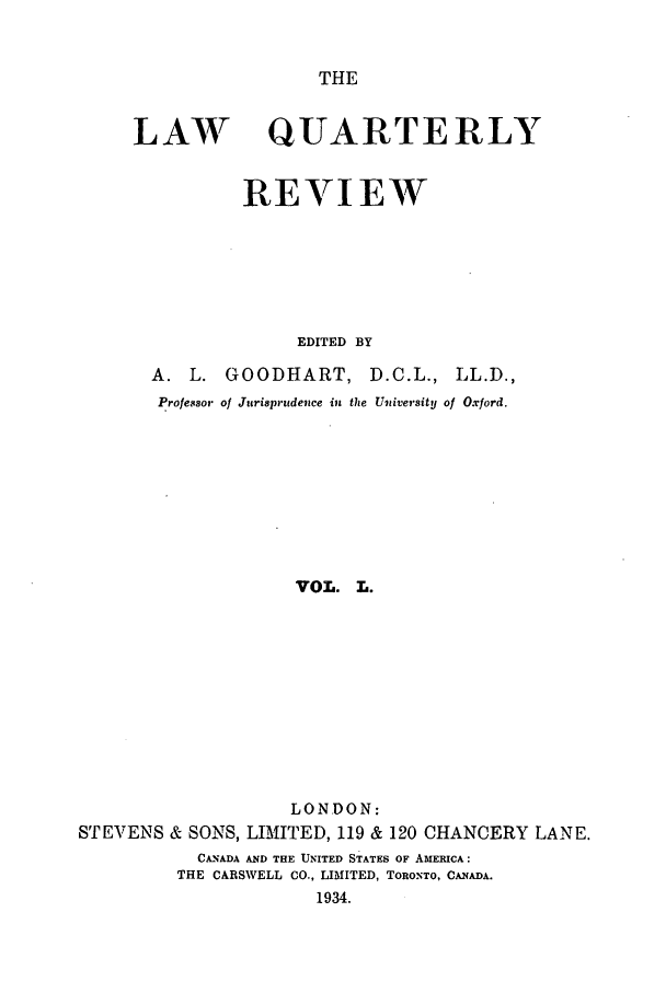 handle is hein.journals/lqr50 and id is 1 raw text is: THE

LAW

QUARTERLY

REVIEW
EDITED BY

A. L. GOODHART,

D.C.L., LL.D.,

Professor of Jurisprudence in the University of Oxford.
VOL. L.
LONDON:
STEVENS & SONS, LIMITED, 119 & 120 CHANCERY LANE.
CANADA AND THE UNITED STATES OF AMERICA:
THE CARSWELL CO., LIMITED, TORONTO, CANADA.
1934.



