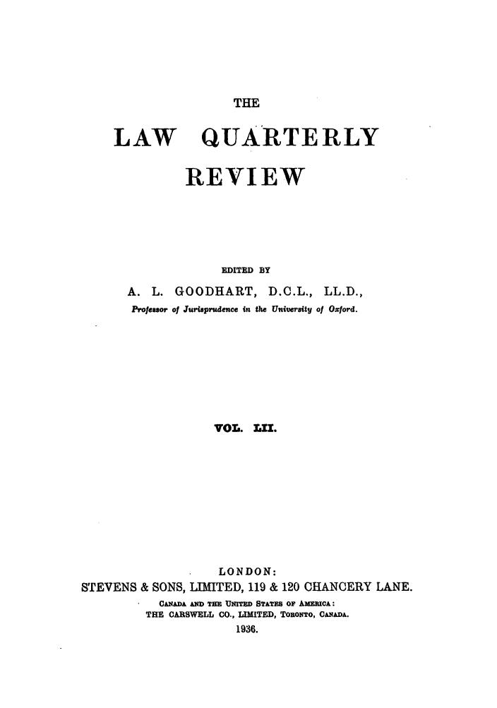 handle is hein.journals/lqr52 and id is 1 raw text is: THE

LAW

QUARTERLY

REVIEW
EDITED BY
A. L. GOODHART, D.O.L., LL.D.,
Professor of Jurisprudence  ,t the University of Oxford.
VOL. LI.
LONDON:
STEVENS & SONS, LIMITED, 119 & 120 CHANCERY LANE.
CANADA AND THE UNITED STATES OF AMERICA:
THE CARSWELL CO., LIMITED, ToRoNTo, CANADA.
1936.



