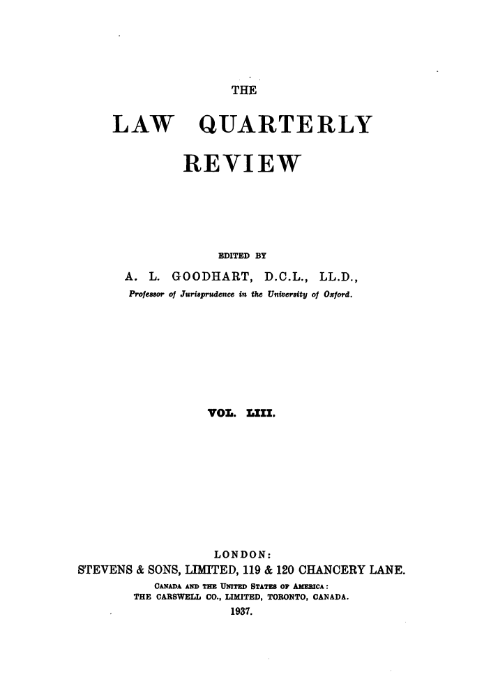 handle is hein.journals/lqr53 and id is 1 raw text is: THE

LAW

QUARTERLY

REVIEW
EDITED BY
A. L. GOODHART, D.C.L., LL.D.,
Professor of Jurisprudence in the University of Oxford.
VOL. .111.
LONDON:
STEVENS & SONS, LIMITED, 119 & 120 CHANCERY LANE.
CANADA AND TEE UNITED STATES OF AMERICA:
THE CARSWELL CO., LIMITED, TORONTO, CANADA.
1937.


