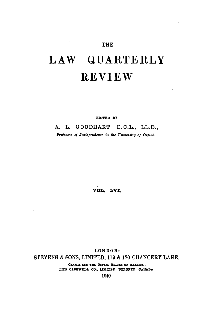 handle is hein.journals/lqr56 and id is 1 raw text is: THE

LAW

QUARTERLY

REVIEW
EDITED BY
A. L. GOODHART, D.C.L., LL.D.,
Professor of Jurisprudence in the University of Oxford.

 VOL. LVI.
LONDON:
STEVENS & SONS, LIMITED, 119 & 120 CHANCERY LANE.
CANADA AND THE UNITED STATES OF AMERICA:
THE CARSWELL CO., LIMITED, TORONTO, CANADA.
1940.


