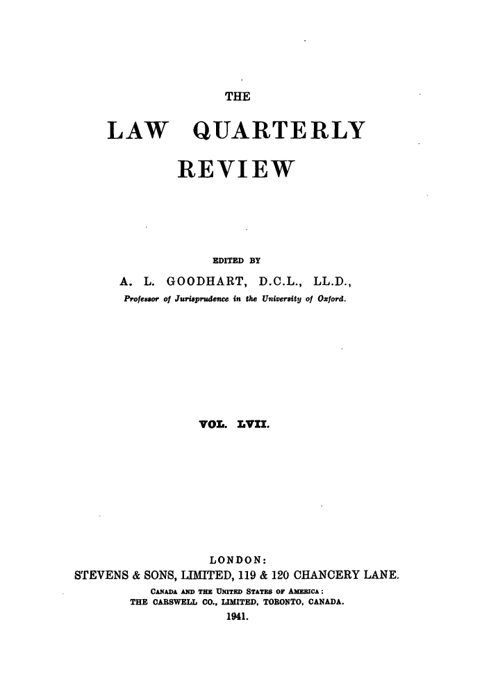 handle is hein.journals/lqr57 and id is 1 raw text is: THE

LAW

QUARTERLY

REVIEW
EDITED BY

A. L. GOODHART, D.C.L., LL.D.,
Professor of Jurisprudence in the University of Oxford.
VOL. LVII.
LONDON:
STEVENS & SONS, LIMITED, 119 & 120 CHANCERY LANE.
CANADA AND THE UNITED STATES OF AMERICA:
THE CARSWELL CO., LIMITED, TORONTO, CANADA.
1941.


