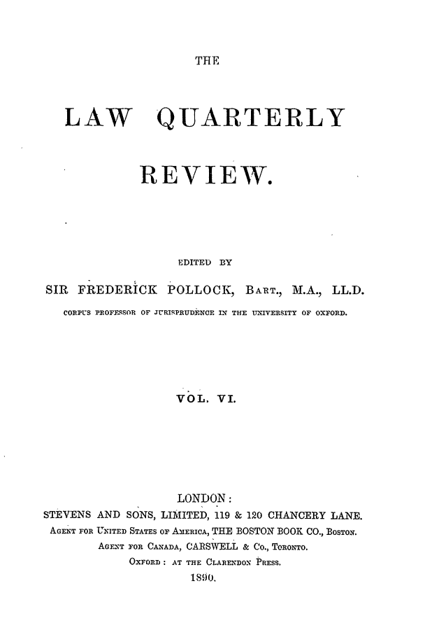 handle is hein.journals/lqr6 and id is 1 raw text is: THE

LAW QUARTERLY
REVIEW.
EDITED BY
SIR  FREDERICK      POLLOCK, BART., Ml.A., LL.D.
CORPUS PROFE.SOR OF JURIPRUDENCE IN THE UNIVERSITY OF OXFORD.
VOL. VI.
LONDON:
STEVENS AND SONS, LIMITED, 119 & 120 CHANCERY LANE.
AGENT FOR UNITED STATES OF AMERICA, THE BOSTON BOOK CO., BOSTON.
AGENT FOR CANADA, CARSWELL & Co., TORONTO.
OXFORD : AT THE CLARENDON PRESS.
1890.


