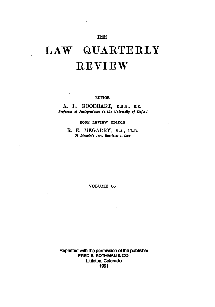 handle is hein.journals/lqr66 and id is 1 raw text is: THE

LAW

QUARTERLY

REVIEW
EDITOR

A. I.
Professor of

GOODHART,            K.B.K,., K.C.
Jurieprudence in the Univcrsity of Oxford

BOOK REVIEW EDITOR

R. E. MEGARRY, M.A., LL.B.
Of Lincoln's Inn, Barrister-at..Law
VOLUME 06
Reprinted with the permission of the publisher
FRED B. ROTHMAN & CO.
Uttleton, Colorado
1991


