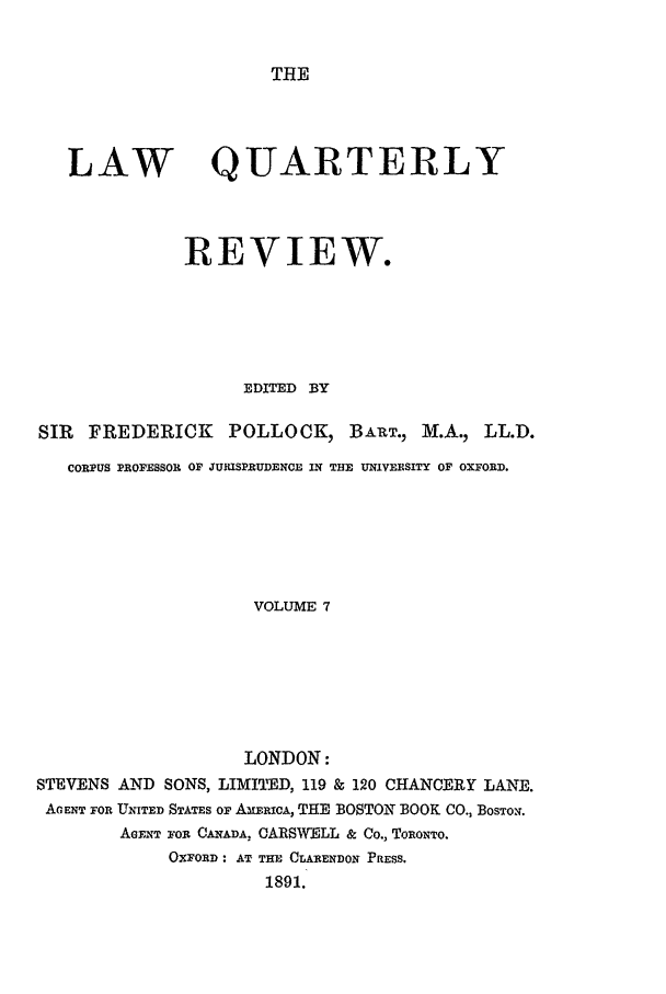 handle is hein.journals/lqr7 and id is 1 raw text is: THE

LAW QUARTERLY
REVIEW.
EDITED BY
SIR  FREDERICK      POLLOCK, BART., M.A., LL.D.
CORPUS PROFESSOR OF JURISPRUDENCE iN THlE UNIVERSITY OF OXFORD.
VOLUME 7
LONDON:
STEVENS AND SONS, LIMITED, 119 & 120 CHANCERY LANE.
A, ENT FOR UNITED STATES OF AMXERMcA, THE BOSTON BOOK CO., BosToN.
AGENT FOR CANADA. CARSWELL & Co., TORONTO.
OXFORD: AT THE CLARENDON PRESS.
1891.


