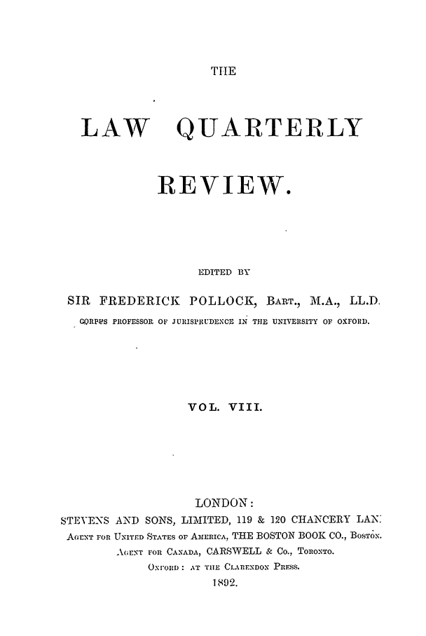handle is hein.journals/lqr8 and id is 1 raw text is: TIE

LAW

QUARTERLY

REVIEW.
EDITED BY
SIR FREDERICK POLLOCK, BART., A .A., LL.D.
GQRPS PROFESSOR OF JURISPRUDEXCE IN THE UNIVERSITY OF OXFORD.
VOL. VIII.
LONDON:
STEVENS AND SONS, LIMITED, 119 & 120 CHANCERY LAN:
AGENT FOR UNITED STATES OF AMERICA, THE BOSTON BOOK CO., BOSTON.
AO;E.NT FOR CANADA, CARSWELL & Co., ToRO.NTo.
OXFORD: AT THE CLARENDON PRESS.
1892.


