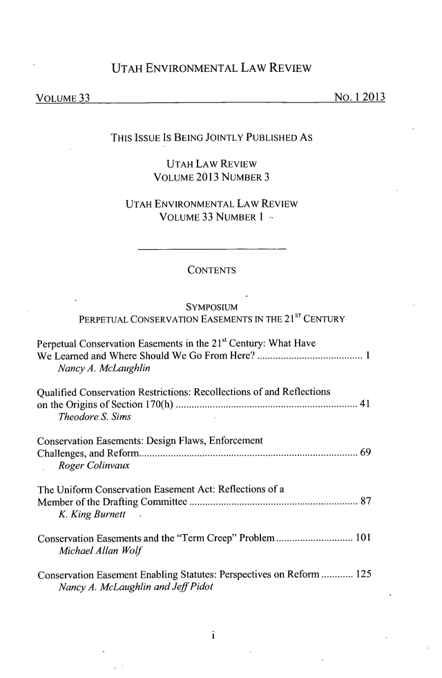 handle is hein.journals/lrel33 and id is 1 raw text is: UTAH ENVIRONMENTAL LAW REVIEW

VOLUME 33                                                      No. 12013
THIS ISSUE IS BEING JOINTLY PUBLISHED As
UTAH LAW REVIEW
VOLUME 2013 NUMBER 3
UTAH ENVIRONMENTAL LAW REVIEW
VOLUME 33 NUMBER I -
CONTENTS
SYMPosIUM
PERPETUAL CONSERVATION EASEMENTS IN THE 21sT CENTURY
Perpetual Conservation Easements in the 2 1st Century: What Have
We Learned and Where Should We Go From Here? .......       .............1
Nancy A. McLaughlin
Qualified Conservation Restrictions: Recollections of and Reflections
on the Origins of Section 170(h) .................................. 41
Theodore S. Sims
Conservation Easements: Design Flaws, Enforcement
Challenges, and Reform..................................           69
Roger Colinvaux
The Uniform Conservation Easement Act: Reflections of a
Member of the Drafting Committee   .................................... 87
K. King Burnett .
Conservation Easements and the Term Creep Problem .................... 101
Michael Allan Wolf
Conservation Easement Enabling Statutes: Perspectives on Reform ............ 125
Nancy A. McLaughlin and Jeff Pidot

1


