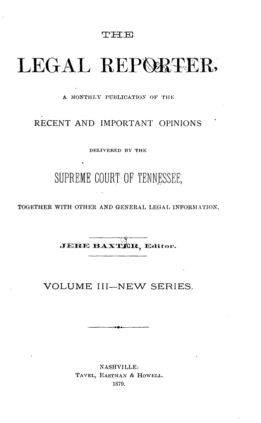 handle is hein.journals/lreprecimt3 and id is 1 raw text is: TH=IT
LEGAL REPORTER,
A MONTHLY PUBLICATION OF THE
RECENT AND IMPORTANT OPINIONS
DELIVERED BY THE
SUPREME COURT OF TENN.ESSEE,
TOGETHER WITH OTHER AND GENERAL LEGAL INFORMATION.
JEREJ IBAXT.IflR Editor.
VOLUME III-NEW SERIES.
NASHVILLE:
TAVEL, EASTMAN & HOVELL.
1879.


