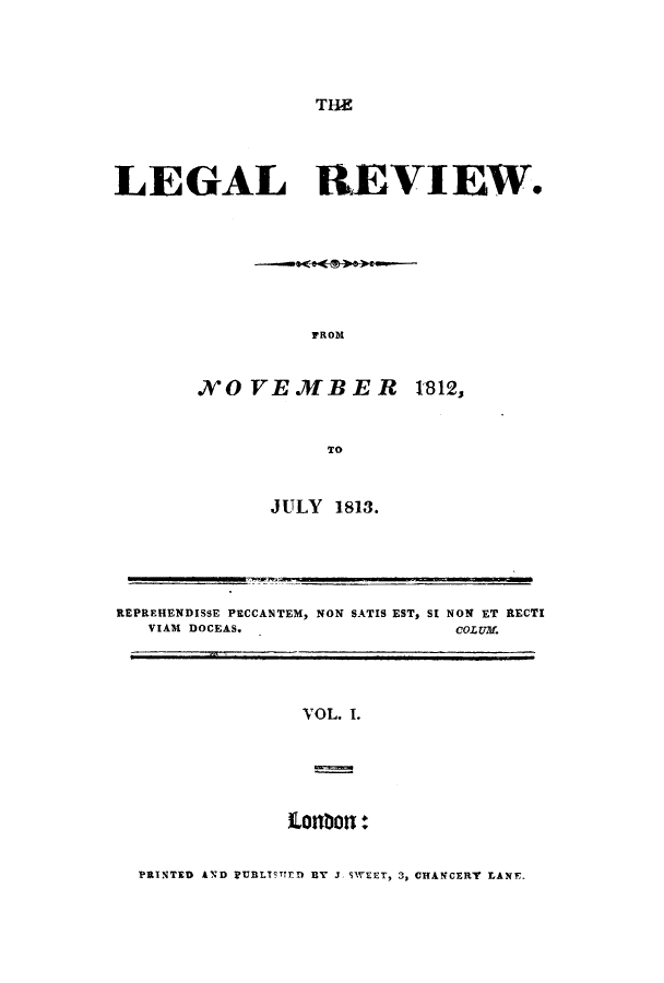 handle is hein.journals/lreview1 and id is 1 raw text is: ï»¿THE

LEGAL REVIEW.
FROM
NOVEMBER 1812,
TO

JULY 1813.

REPREHENDISSE PECCANTEM, NON SATIS EST, SI NON ET RECTI
VIAM DOCEAS.                        COLUM.

VOL. 1.

PRINTED AND FUBLTTED 3Y J SWEET, 3, CHANCERY LANE,


