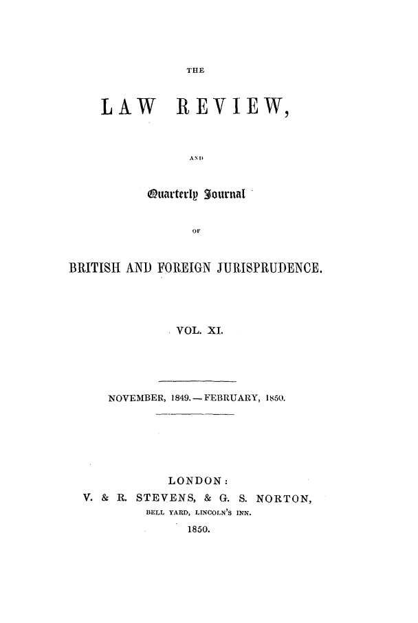 handle is hein.journals/lrqj11 and id is 1 raw text is: THE

LAW REVIEW,
AN 1)
Otuarterlp  furnat
OF

BRITISH AND FOREIGN JURISPRUDENCE.
VOL. XI.
NOVEMBER, 1849. - FEBRUARY, 1850.

LONDON:
V. &   R. STEVENS, &         G. S. NORTON,
BELL YARD, LINCOLN'S INN.
1850.


