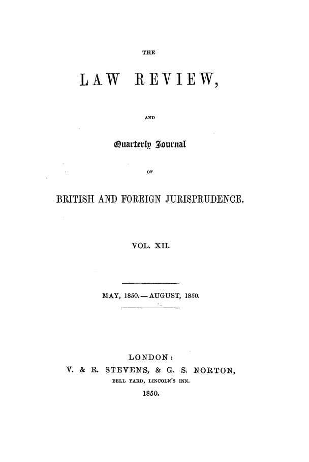 handle is hein.journals/lrqj12 and id is 1 raw text is: THE

LAW REVIEW,
AND
uarterIp 3ournal
or

BRITISH AND FOREIGN JURISPRUDENCE.
VOL. XII.
MAY, 1850. -AUGUST, 1850.
LONDON:
V. & R. STEVENS, & G. S. NORTON,
BELL YARD, LINCOLN'S INN.
1850.


