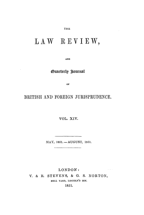handle is hein.journals/lrqj14 and id is 1 raw text is: TIE

LAW REVIEW,
AND
OtuarterIp gourual
OF

BRITISH AND FOREIGN JURISPRUDENCE.
VOL. XIV.
TMAY, 1851.-AUGUST, 1851.
LONDON:
V. & R. STEVENS, & G. S. NORTON,
BELL YARD, LINCOLN'S INN.
1851.


