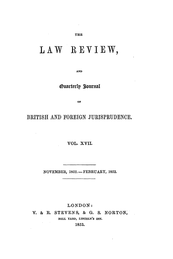 handle is hein.journals/lrqj17 and id is 1 raw text is: THE

LAW REVIEW,
AND
OuarterIp 3ournal
or

BRITISH AND FOREIGN JURISPRUDENCE.
VOL. XVII.
NOVEMBER, 1852. - FEBRUARY, 1853.
LONDON:
V. & R. STEVENS, & G. S. NORTON,
BELL YARD, LINCOLN'S INfN.
1853.


