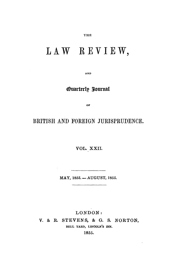 handle is hein.journals/lrqj22 and id is 1 raw text is: THE

LAW REVIEW,
AND
OuarterI  3ourmal
op

BRITISH AND FOREIGN JURISPRUDENCE.
VOL. XXII.
MAY, 1855.- AUGUST, 1855.
LONDON:
V. & R. STEVENS, & G. S. NORTON,
BELL YARD, LINCOLN'S INN.
1855.


