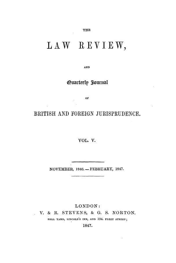 handle is hein.journals/lrqj5 and id is 1 raw text is: THE

LAW REVIEW,
AND
OuarterIp 3ournal

BRITISH AND FOREIGN JURISPRUDENCE.
VOL. V.

NOVEMBER, 1846. -FEBRUARY, 1847.

LONDON:
V. &    R. STEVENS, &            G. S. NORTON.
BELL YARD, LINCOLN'S INN, AND 194. FLEET STREET;
1847.


