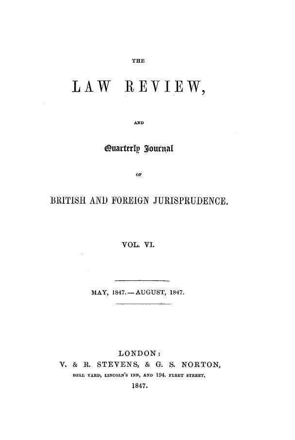 handle is hein.journals/lrqj6 and id is 1 raw text is: THE

LAW REVIEW,
AND
OuarttrI 3ournal
OF

BRITISH AND FOREIGN JURISPRUDENCE.
VOL. VI.
MAY, 1847.-AUGUST, 1847.

LONDON:
V. & R. STEVENS, & G. S. NORTON,
BELL YARD, LINCOLN'S INN, AND 194. FLEET STREET.
1847.


