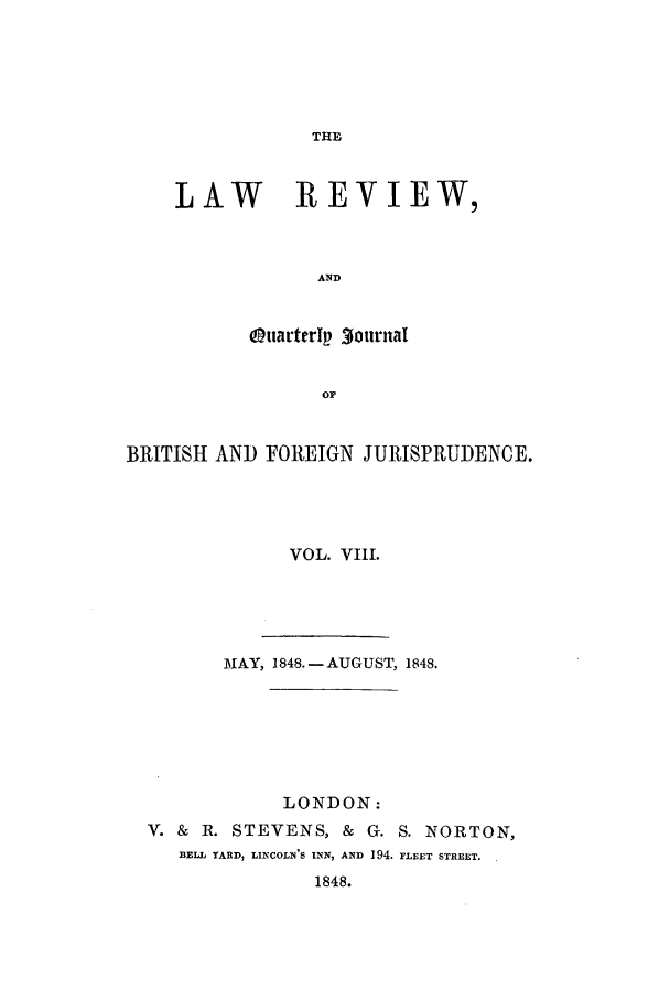 handle is hein.journals/lrqj8 and id is 1 raw text is: THE

LAW REVIEW,
AND
OttarterIp 3ournal
OF

BRITISH AND FOREIGN JURISPRUDENCE.
VOL. VIII.
MAY, 1848.- AUGUST, 1848.
LONDON:
V. & R. STEVENS, &         G. S. NORTON,
BELL YARD, LINCOLN'S INN, AND 194. FLEET STREET.
1848.



