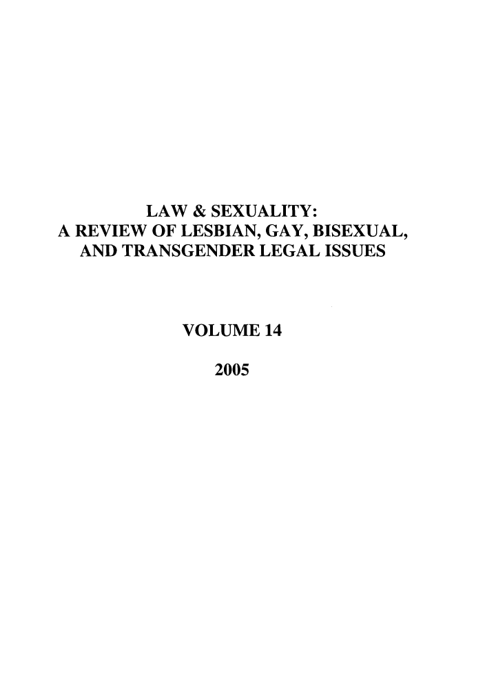 handle is hein.journals/lsex14 and id is 1 raw text is: LAW & SEXUALITY:
A REVIEW OF LESBIAN, GAY, BISEXUAL,
AND TRANSGENDER LEGAL ISSUES
VOLUME 14
2005


