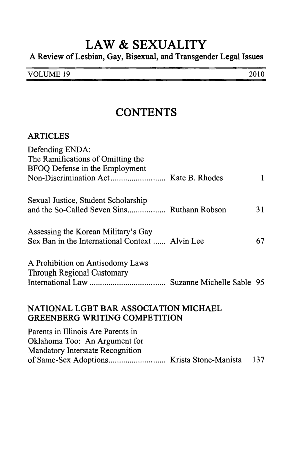handle is hein.journals/lsex19 and id is 1 raw text is: LAW & SEXUALITY
A Review of Lesbian, Gay, Bisexual, and Transgender Legal Issues

2010

VOLUME 19

CONTENTS

ARTICLES

Defending ENDA:
The Ramifications of Omitting the
BFOQ Defense in the Employment
Non-Discrimination Act ..........................
Sexual Justice, Student Scholarship
and the So-Called Seven Sins ..................
Assessing the Korean Military's Gay
Sex Ban in the International Context ......
A Prohibition on Antisodomy Laws
Through Regional Customary
International Law   ....................................

Kate B. Rhodes
Ruthann Robson

Alvin Lee

Suzanne Michelle Sable 95

NATIONAL LGBT BAR ASSOCIATION MICHAEL
GREENBERG WRITING COMPETITION
Parents in Illinois Are Parents in
Oklahoma Too: An Argument for
Mandatory Interstate Recognition
of Same-Sex Adoptions ........................... Krista Stone-Manista  137


