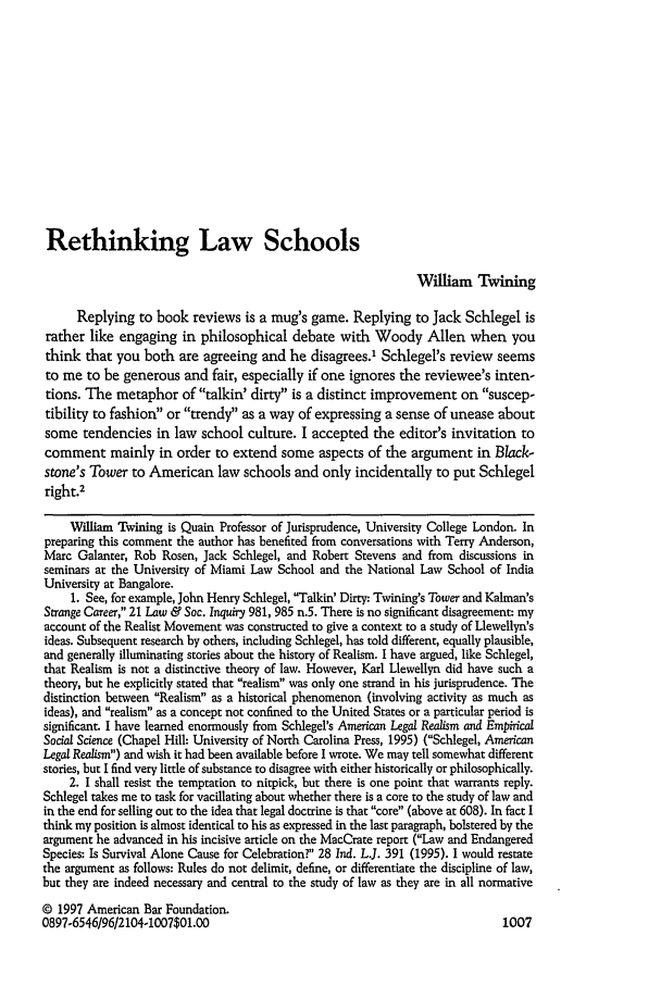 handle is hein.journals/lsociq21 and id is 1017 raw text is: Rethinking Law Schools
William Twining
Replying to book reviews is a mug's game. Replying to Jack Schlegel is
rather like engaging in philosophical debate with Woody Allen when you
think that you both are agreeing and he disagrees.' Schlegel's review seems
to me to be generous and fair, especially if one ignores the reviewee's inten-
tions. The metaphor of talkin' dirty is a distinct improvement on suscep-
tibility to fashion or trendy as a way of expressing a sense of unease about
some tendencies in law school culture. I accepted the editor's invitation to
comment mainly in order to extend some aspects of the argument in Black-
stone's Tower to American law schools and only incidentally to put Schlegel
right.2
William Twining is Quain Professor of Jurisprudence, University College London. In
preparing this comment the author has benefited from conversations with Terry Anderson,
Marc Galanter, Rob Rosen, Jack Schlegel, and Robert Stevens and from discussions in
seminars at the University of Miami Law School and the National Law School of India
University at Bangalore.
1. See, for example, John Henry Schlegel, Talkin' Dirty: Twining's Tower and Kalman's
Strange Career, 21 Law & Soc. Inquiry 981, 985 n.5. There is no significant disagreement- my
account of the Realist Movement was constructed to give a context to a study of Llewellyn's
ideas. Subsequent research by others, including Schlegel, has told different, equally plausible,
and generally illuminating stories about the history of Realism. I have argued, like Schlegel,
that Realism is not a distinctive theory of law. However, Karl Llewellyn did have such a
theory, but he explicitly stated that realism was only one strand in his jurisprudence. The
distinction between Realism as a historical phenomenon (involving activity as much as
ideas), and realism as a concept not confined to the United States or a particular period is
significant. I have learned enormously from Schlegel's American Legal Realism and Empirical
Social Science (Chapel Hill: University of North Carolina Press, 1995) (Schlegel, American
Legal Realism) and wish it had been available before I wrote. We may tell somewhat different
stories, but I find very little of substance to disagree with either historically or philosophically.
2. 1 shall resist the temptation to nitpick, but there is one point that warrants reply.
Schlegel takes me to task for vacillating about whether there is a core to the study of law and
in the end for selling out to the idea that legal doctrine is that core (above at 608). In fact I
think my position is almost identical to his as expressed in the last paragraph, bolstered by the
argument he advanced in his incisive article on the MacCrate report (Law and Endangered
Species: Is Survival Alone Cause for Celebration? 28 Ind. L.. 391 (1995). I would restate
the argument as follows: Rules do not delimit, define, or differentiate the discipline of law,
but they are indeed necessary and central to the study of law as they are in all normative
© 1997 American Bar Foundation.
0897-6546/96/2104-1007$01.00                                                  1007


