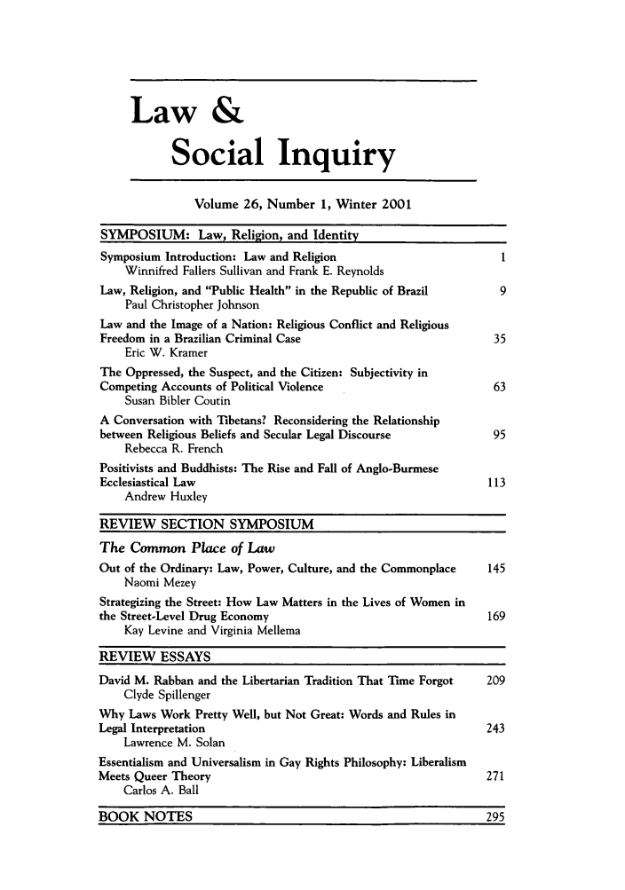 handle is hein.journals/lsociq26 and id is 1 raw text is: Law &
Social Inquiry

Volume 26, Number 1, Winter 2001

SYMPOSIUM: Law, Religion, and Identity
Symposium Introduction: Law and Religion                         1
Winnifred Fallers Sullivan and Frank E. Reynolds
Law, Religion, and Public Health in the Republic of Brazil     9
Paul Christopher Johnson
Law and the Image of a Nation: Religious Conflict and Religious
Freedom in a Brazilian Criminal Case                            35
Eric W. Kramer
The Oppressed, the Suspect, and the Citizen: Subjectivity in
Competing Accounts of Political Violence                        63
Susan Bibler Coutin
A Conversation with Tibetans? Reconsidering the Relationship
between Religious Beliefs and Secular Legal Discourse           95
Rebecca R. French
Positivists and Buddhists: The Rise and Fall of Anglo-Burmese
Ecclesiastical Law                                             113
Andrew Huxley
REVIEW SECTION SYMPOSIUM
The Common Place of Law
Out of the Ordinary: Law, Power, Culture, and the Commonplace  145
Naomi Mezey
Strategizing the Street: How Law Matters in the Lives of Women in
the Street-Level Drug Economy                                  169
Kay Levine and Virginia Mellema
REVIEW ESSAYS
David M. Rabban and the Libertarian Tradition That Time Forgot  209
Clyde Spillenger
Why Laws Work Pretty Well, but Not Great: Words and Rules in
Legal Interpretation                                           243
Lawrence M. Solan
Essentialism and Universalism in Gay Rights Philosophy: Liberalism
Meets Queer Theory                                             271
Carlos A. Ball
BOOK NOTES                                                     295


