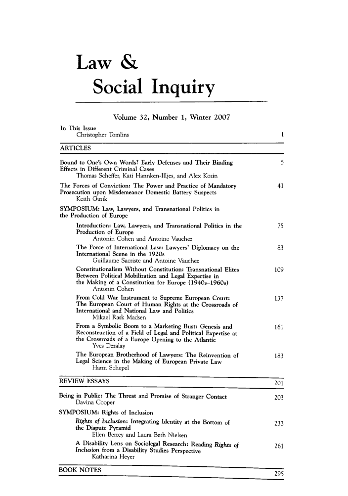 handle is hein.journals/lsociq32 and id is 1 raw text is: Law &
Social Inquiry
Volume 32, Number 1, Winter 2007
In This Issue
Christopher Tomlins
ARTICLES
Bound to One's Own Words? Early Defenses and Their Binding                 5
Effects in Different Criminal Cases
Thomas Scheffer, Kati Hannken-Illjes, and Alex Kozin
The Forces of Conviction: The Power and Practice of Mandatory            41
Prosecution upon Misdemeanor Domestic Battery Suspects
Keith Guzik
SYMPOSIUM: Law, Lawyers, and Transnational Politics in
the Production of Europe
Introduction: Law, Lawyers, and Transnational Politics in the       75
Production of Europe
Antonin Cohen and Antoine Vauchez
The Force of International Law: Lawyers' Diplomacy on the           83
International Scene in the 1920s
Guillaume Sacriste and Antoine Vauchez
Constitutionalism Without Constitution: Transnational Elites       109
Between Political Mobilization and Legal Expertise in
the Making of a Constitution for Europe (1940s-1960s)
Antonin Cohen
From Cold War Instrument to Supreme European Court:                137
The European Court of Human Rights at the Crossroads of
International and National Law and Politics
Mikael Rask Madsen
From a Symbolic Boom to a Marketing Bust: Genesis and              161
Reconstruction of a Field of Legal and Political Expertise at
the Crossroads of a Europe Opening to the Atlantic
Yves Dezalay
The European Brotherhood of Lawyers: The Reinvention of            183
Legal Science in the Making of European Private Law
Harm Schepel
REVIEW ESSAYS                                                            201
Being in Public: The Threat and Promise of Stranger Contact              203
Davina Cooper
SYMPOSIUM: Rights of Inclusion
Rights of Inclusion: Integrating Identity at the Bottom of         233
the Dispute Pyramid
Ellen Berrey and Laura Beth Nielsen
A Disability Lens on Sociolegal Research: Reading Rights of        261
Inclusion from a Disability Studies Perspective
Katharina Heyer
BOOK NOTES                                                               295


