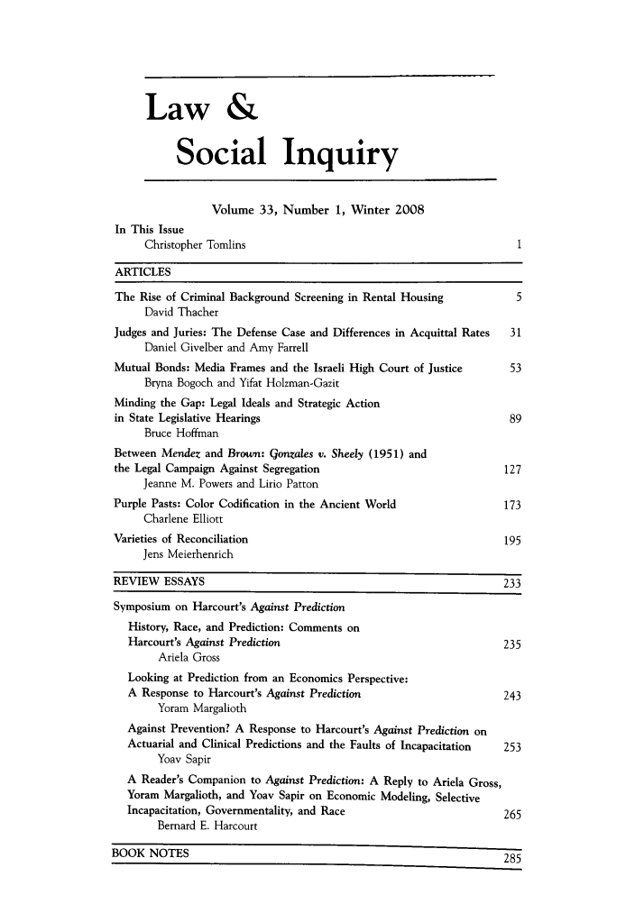 handle is hein.journals/lsociq33 and id is 1 raw text is: Law &
Social Inquiry
Volume 33, Number 1, Winter 2008
In This Issue
Christopher Tomlins                                               1
ARTICLES
The Rise of Criminal Background Screening in Rental Housing            5
David Thacher
Judges and Juries: The Defense Case and Differences in Acquittal Rates  31
Daniel Givelber and Amy Farrell
Mutual Bonds: Media Frames and the Israeli High Court of Justice      53
Bryna Bogoch and Yifat Holzman-Gazit
Minding the Gap: Legal Ideals and Strategic Action
in State Legislative Hearings                                         89
Bruce Hoffman
Between Mendez and Brown: Gonzales v. Sheely (1951) and
the Legal Campaign Against Segregation                               127
Jeanne M. Powers and Lirio Patton
Purple Pasts: Color Codification in the Ancient World                173
Charlene Elliott
Varieties of Reconciliation                                          195
Jens Meierhenrich
REVIEW ESSAYS                                                        233
Symposium on Harcourt's Against Prediction
History, Race, and Prediction: Comments on
Harcourt's Against Prediction                                      235
Ariela Gross
Looking at Prediction from an Economics Perspective:
A Response to Harcourt's Against Prediction                        243
Yoram Margalioth
Against Prevention? A Response to Harcourt's Against Prediction on
Actuarial and Clinical Predictions and the Faults of Incapacitation  253
Yoav Sapir
A Reader's Companion to Against Prediction: A Reply to Ariela Gross,
Yoram Margalioth, and Yoav Sapir on Economic Modeling, Selective
Incapacitation, Governmentality, and Race                          265
Bernard E. Harcourt
BOOK NOTES                                                            285


