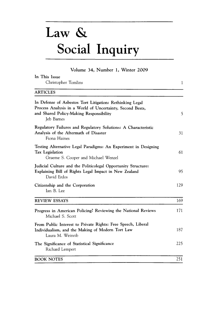 handle is hein.journals/lsociq34 and id is 1 raw text is: Law &
Social Inquiry
Volume 34, Number 1, Winter 2009
In This Issue
Christopher Tomlins                                              1
ARTICLES
In Defense of Asbestos Tort Litigation: Rethinking Legal
Process Analysis in a World of Uncertainty, Second Bests,
and Shared Policy-Making Responsibility                               5
Jeb Barnes
Regulatory Failures and Regulatory Solutions: A Characteristic
Analysis of the Aftermath of Disaster                                31
Fiona Haines
Testing Alternative Legal Paradigms: An Experiment in Designing
Tax Legislation                                                      61
Graeme S. Cooper and Michael Wenzel
Judicial Culture and the Politicolegal Opportunity Structure:
Explaining Bill of Rights Legal Impact in New Zealand                95
David Erdos
Citizenship and the Corporation                                     129
Ian B. Lee
REVIEW ESSAYS                                                       169
Progress in American Policing? Reviewing the National Reviews       171
Michael S. Scott
From Public Interest to Private Rights: Free Speech, Liberal
Individualism, and the Making of Modern Tort Law                    187
Laura M. Weinrib
The Significance of Statistical Significance                        225
Richard Lempert
BOOK NOTES                                                          251


