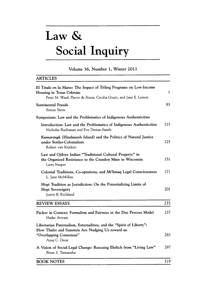 handle is hein.journals/lsociq36 and id is 1 raw text is: Law &
Social Inquiry
Volume 36, Number 1, Winter 2011
ARTICLES
El Tituto en la Mano: The Impact of Titling Programs on Low-Income
Housing in Texas Colonias                                           1
Peter M. Ward, Flavio de Souza, Cecilia Giusti, and Jane E. Larson
Sentimental Frauds                                                 83
Simon Stem
Symposium: Law and the Problematics of Indigenous Authenticities
Introduction: Law and the Problematics of Indigenous Authenticities  115
Nicholas Buchanan and Eve Darian-Smith
Kumarangk (Hindmarsh Island) and the Politics of Natural Justice
under Settler-Colonialism                                       125
Robert van Krieken
Law and Ojibwe Indian Traditional Cultural Property in
the Organized Resistance to the Crandon Mine in Wisconsin       151
Larry Nesper
Colonial Traditions, Co-optations, and Mi'kmaq Legal Consciousness  171
L. Jane McMillan
Hopi Tradition as Jurisdiction: On the Potentializing Limits of
Hopi Sovereignty                                                201
Justin B. Richland
REVIEW ESSAYS                                                     235
Packer in Context: Formalism and Fairness in the Due Process Model  237
Hadar Aviram
Libertarian Paternalism, Externalities, and the Spirit of Liberty:
How Thaler and Sunstein Are Nudging Us toward an
Overlapping Consensus                                           263
Anuj C. Desai
A Vision of Social-Legal Change: Rescuing Ehrlich from Living Law  297
Brian Z. Tamanaha
BOOK NOTES                                                        319


