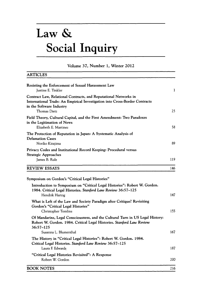 handle is hein.journals/lsociq37 and id is 1 raw text is: ï»¿Law &
Social Inquiry
Volume 37, Number 1, Winter 2012
ARTICLES
Resisting the Enforcement of Sexual Harassment Law
Justine E. Tinkler                                                            1
Contract Law, Relational Contracts, and Reputational Networks in
International Trade: An Empirical Investigation into Cross-Border Contracts
in the Software Industry
Thomas Dietz                                                                 25
Field Theory, Cultural Capital, and the First Amendment: Two Paradoxes
in the Legitimation of News
Elizabeth E. Martinez                                                        58
The Protection of Reputation in Japan: A Systematic Analysis of
Defamation Cases
Noriko Kitajima                                                              89
Privacy Codes and Institutional Record Keeping: Procedural versus
Strategic Approaches
James B. Rule                                                               119
REVIEW    ESSAYS                                                                 146
Symposium on Gordon's Critical Legal Histories
Introduction to Symposium on Critical Legal Histories: Robert W. Gordon.
1984. Critical Legal Histories. Stanford Law Review 36:57-125
Hendrik Hartog                                                           147
What is Left of the Law and Society Paradigm after Critique? Revisiting
Gordon's Critical Legal Histories
Christopher Tomlins                                                      155
Of Mandarins, Legal Consciousness, and the Cultural Turn in US Legal History:
Robert W. Gordon. 1984. Critical Legal Histories. Stanford Law Review
36:57-125
Susanna L. Blumenthal                                                    167
The History in Critical Legal Histories: Robert W. Gordon. 1984.
Critical Legal Histories. Stanford Law Review 36:57-125
Laura F Edwards                                                          187
Critical Legal Histories Revisited: A Response
Robert W. Gordon                                                         200

BOOK NOTES                                             216

BOOK NOTES

216


