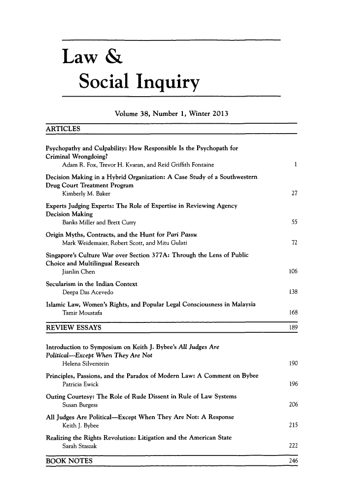 handle is hein.journals/lsociq38 and id is 1 raw text is: ï»¿Law &
Social Inquiry
Volume 38, Number 1, Winter 2013
ARTICLES
Psychopathy and Culpability: How Responsible Is the Psychopath for
Criminal Wrongdoing?
Adam R. Fox, Trevor H. Kvaran, and Reid Griffith Fontaine                   1
Decision Making in a Hybrid Organization: A Case Study of a Southwestern
Drug Court Treatment Program
Kimberly M. Baker                                                         27
Experts Judging Experts: The Role of Expertise in Reviewing Agency
Decision Making
Banks Miller and Brett Curry                                              55
Origin Myths, Contracts, and the Hunt for Pari Passu
Mark Weidemaier, Robert Scott, and Mitu Gulati                             72
Singapore's Culture War over Section 377A: Through the Lens of Public
Choice and Multilingual Research
Jianlin Chen                                                              106
Secularism in the Indian Context
Deepa Das Acevedo                                                         138
Islamic Law, Women's Rights, and Popular Legal Consciousness in Malaysia
Tamir Moustafa                                                            168
REVIEW ESSAYS                                                                  189
Introduction to Symposium on Keith J. Bybee's All Judges Are
Political-Except When They Are Not
Helena Silverstein                                                       190
Principles, Passions, and the Paradox of Modern Law: A Comment on Bybee
Patricia Ewick                                                            196
Outing Courtesy: The Role of Rude Dissent in Rule of Law Systems
Susan Burgess                                                             206
All Judges Are Political-Except When They Are Not: A Response
Keith J. Bybee                                                            215
Realizing the Rights Revolution: Litigation and the American State
Sarah Staszak                                                             222
BOOK NOTES                                                                     246


