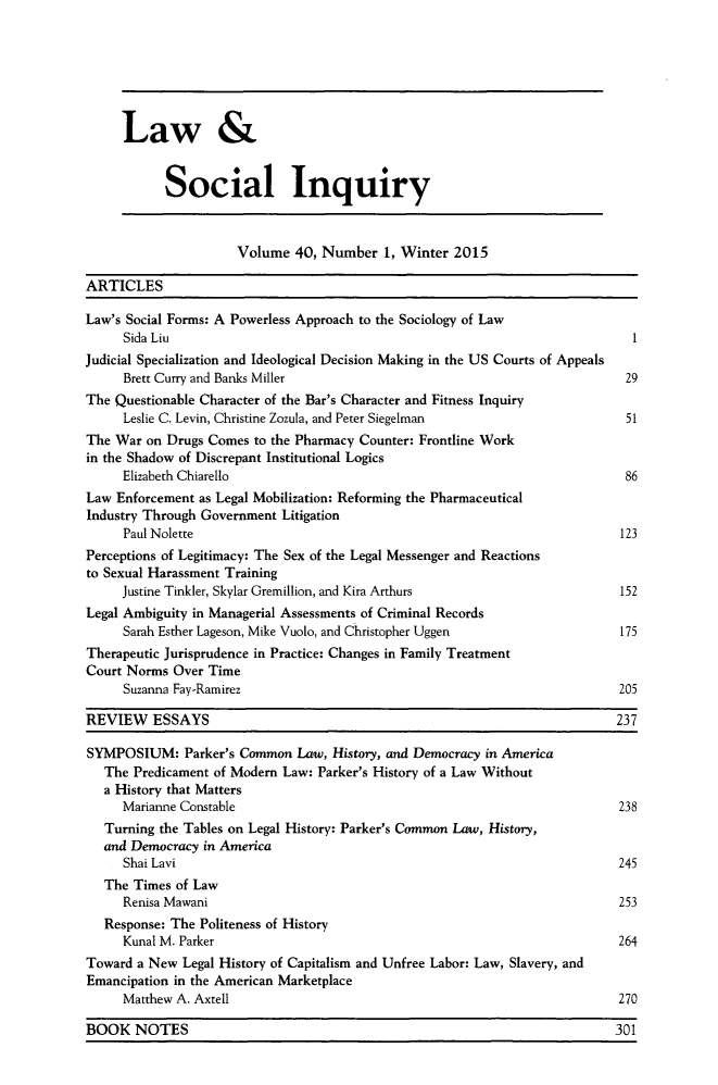 handle is hein.journals/lsociq40 and id is 1 raw text is: 







     Law &


           Social Inquiry



                     Volume 40, Number 1, Winter 2015

ARTICLES

Law's Social Forms: A Powerless Approach to the Sociology of Law
     Sida Liu                                                                 1
Judicial Specialization and Ideological Decision Making in the US Courts of Appeals
     Brett Curry and Banks Miller                                            29
The Questionable Character of the Bar's Character and Fitness Inquiry
     Leslie C. Levin, Christine Zozula, and Peter Siegelman                  51
The War on Drugs Comes to the Pharmacy Counter: Frontline Work
in the Shadow of Discrepant Institutional Logics
     Elizabeth Chiarello                                                     86
Law Enforcement as Legal Mobilization: Reforming the Pharmaceutical
Industry Through Government Litigation
     Paul Nolette                                                           123
Perceptions of Legitimacy: The Sex of the Legal Messenger and Reactions
to Sexual Harassment Training
     Justine Tinkler, Skylar Gremillion, and Kira Arthurs                   152
Legal Ambiguity in Managerial Assessments of Criminal Records
     Sarah Esther Lageson, Mike Vuolo, and Christopher Uggen                175
Therapeutic Jurisprudence in Practice: Changes in Family Treatment
Court Norms Over Time
     Suzanna Fay-Ramirez                                                    205

REVIEW ESSAYS                                                              237

SYMPOSIUM: Parker's Common Law, History, and Democracy in America
   The Predicament of Modem Law: Parker's History of a Law Without
   a History that Matters
     Marianne Constable                                                     238
   Turning the Tables on Legal History: Parker's Common Law, History,
   and Democracy in America
     Shai Lavi                                                              245
   The Times of Law
     Renisa Mawani                                                          253
   Response: The Politeness of History
     Kunal M. Parker                                                        264
Toward a New Legal History of Capitalism and Unfree Labor: Law, Slavery, and
Emancipation in the American Marketplace
     Matthew A. Axtell                                                      270

BOOK NOTES                                                                 301


