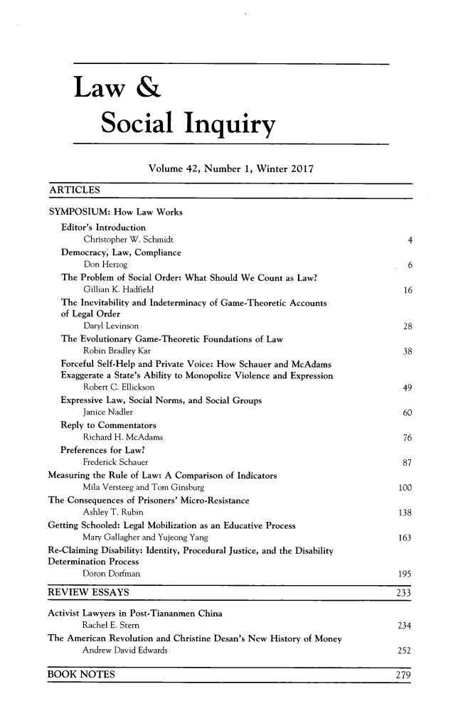 handle is hein.journals/lsociq42 and id is 1 raw text is: 







      Law &


            Social Inquiry



                      Volume  42, Number  1, Winter 2017

ARTICLES

SYMPOSIUM: How Law Works
   Editor's Introduction
        Christopher W. Schmidt                                               4
   Democracy, Law, Compliance
        Don Herzog                                                           6
   The Problem of Social Order: What Should We Count as Law?
        Gillian K. Hadfield                                                 16
   The Inevitability and Indeterminacy of Game-Theoretic Accounts
   of Legal Order
        Daryl Levinson                                                      28
   The Evolutionary Game-Theoretic Foundations of Law
        Robin Bradley Kar                                                   38
   Forceful Self-Help and Private Voice: How Schauer and McAdams
   Exaggerate a State's Ability to Monopolize Violence and Expression
        Robert C. Ellickson                                                 49
   Expressive Law, Social Norms, and Social Groups
        Janice Nadler                                                       60
   Reply to Commentators
        Richard H. McAdams                                                  76
   Preferences for Law?
        Frederick Schauer                                                   87
Measuring the Rule of Law: A Comparison of Indicators
        Mila Versteeg and Tom Ginsburg                                     100
The Consequences of Prisoners' Micro-Resistance
        Ashley T. Rubin                                                    138
Getting Schooled: Legal Mobilization as an Educative Process
        Mary Gallagher and Yujeong Yang                                    163
Re-Claiming Disability: Identity, Procedural Justice, and the Disability
Determination Process
        Doron Dorfman                                                      195

REVIEW    ESSAYS                                                           233

Activist Lawyers in Post-Tiananmen China
       Rachel E. Stem                                                      234
The American Revolution and Christine Desan's New History of Money
       Andrew David Edwards                                                252

BOOK   NOTES                                                              279


