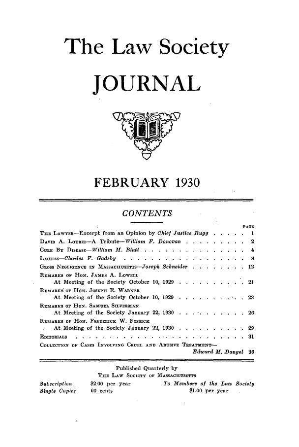 handle is hein.journals/lsocyjo2 and id is 1 raw text is: The Law Society
JOURNAL

FEBRUARY 1930

CONTENTS
TnE LAWYER-Excerpt from an Opinion by Chief Justice Rugg

DAVID A. LouaiE-A Tribute-William F. Donovan        .
CURE By DISEASE-William M. Blatt ..      ........
LACHEs-Charles F. Gadsby      ....       .      .  .
GROSS NEGLIGENCE IN MAsSACHUSETr-Joseph Schneider
REMARKS OF HON. JAMES A. LOWELL
At Meeting of the Society October 10, 1929
REMARKS* OF Hox. JOSEPH E. WARNER
At Meeting of the Society October 10, 1929
REMARKS OF HON. SAMUEL SILVERMAN
At Meeting of the Society January 22, 1930
REMARKS OF HoN. FREDERICK W. FOSDICK
At Meeting of the Society January 22, 1930

2
4
8
.   . .   .   . .  . . 1  2
. . . . . . . .   12
...   .  . 21
. .... . .  .  .  23
.   .... . . . .  26
...   . . . 29

EDITORIALS  . . . . . . . . . . .  . .  . . . . . . . . . . . .  31
COLLECTION OF CASES INVOLVING CRUEL AND ABUSIVE TREATMENT-
Edward 31. Dangel 36

Subscription
Single Copies

PAGE
  . 1

Published Quarterly by
THE LAW SOCIETY OF MASSACHiUSETrS
$2.00 per year            To Members of the Law Society
60 cents                           $1.00 per year


