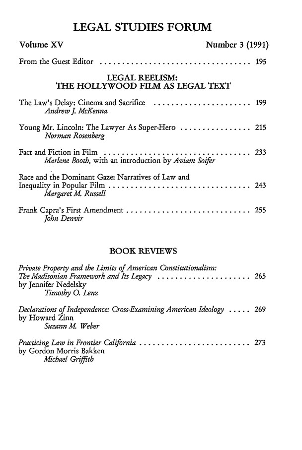 handle is hein.journals/lstf15 and id is 7 raw text is: LEGAL STUDIES FORUM
Volume XV                                  Number 3 (1991)
From  the Guest Editor  ..................................  195
LEGAL REELISM:
THE HOLLYWOOD FILM AS LEGAL TEXT
The Law's Delay: Cinema and Sacrifice ...................... 199
Andrew J. McKenna
Young Mr. Lincoln: The Lawyer As Super-Hero ................ 215
Norman Rosenberg
Fact and Fiction  in Film  .................................  233
Marlene Booth, with an introduction by Aviam Soifer
Race and the Dominant Gaze: Narratives of Law and
Inequality  in Popular Film  ................................  243
Margaret M. Russell
Frank Capra's First Amendment ............................ 255
John Denvir
BOOK REVIEWS
Private Property and the Limits of American Constitutionalism:
The Madisonian Framework and Its Legacy ..................... 265
by Jennifer Nedelsky
Timothy 0. Lenz
Declarations of Independence: Cross-Examining American Ideology ..... 269
by Howard Zinn
Suzann M. Weber
Practicing Law  in Frontier California ......................... 273
by Gordon Morris Bakken
Michael Griffith


