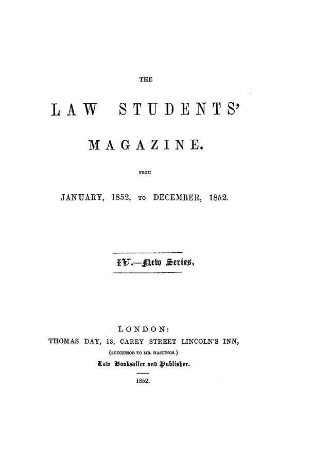 handle is hein.journals/lstudmag10 and id is 1 raw text is: THE

LAW

STUD ENTS'

MAGAZINE.
FROM1
JANUARY, 1852, To DECEMBER, 1852.

*i-Jeb *trft%
LONDON:
THOMAS DAY, 13, CAREY STREET LINCOLN'S INN,
(SUCCESSOR TO MR. HASTMnGS.)
Rato 3oc1e0cr anb Vubliober.
1852.


